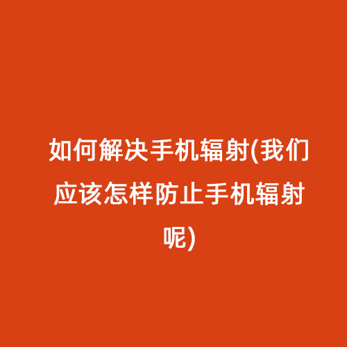 如何解決手機輻射(我們應該怎樣防止手機輻射呢)