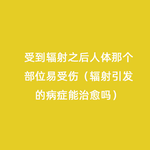 受到輻射之后人體那個(gè)部位易受傷（輻射引發(fā)的病癥能治愈嗎）